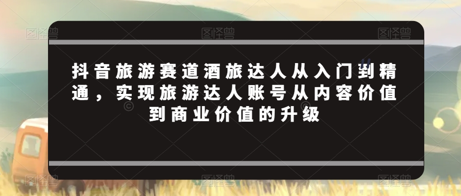 抖音旅游赛道酒旅达人从入门到精通，实现旅游达人账号从内容价值到商业价值的升级-小齐资源库
