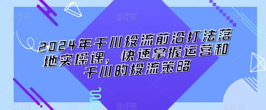 2024年千川投流前沿打法落地实操课，快速掌握运营和千川的投流策略-小齐资源库