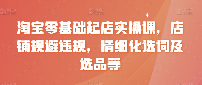 淘宝零基础起店实操课，店铺规避违规，精细化选词及选品等-小齐资源库