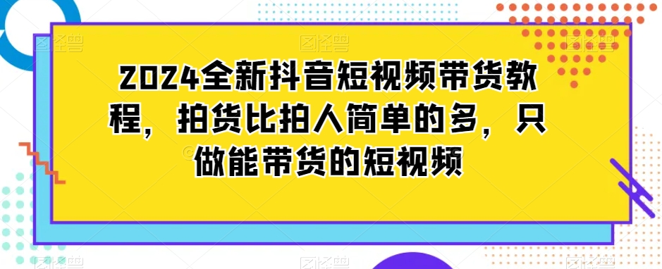 2024全新抖音短视频带货教程，拍货比拍人简单的多，只做能带货的短视频-小齐资源库