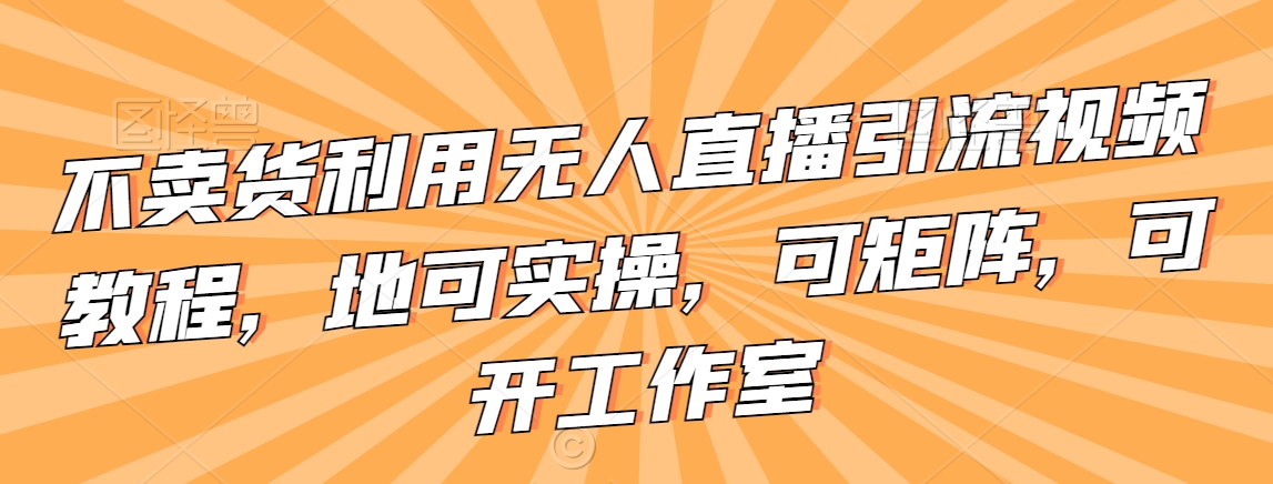不卖货利用无人直播引流视频教程，地可实操，可矩阵，可开工作室【揭秘】-小齐资源库