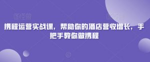携程运营实战课,帮助你的酒店营收增长,手把手教你做携程-小齐资源库