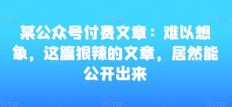 某公众号付费文章：难以想象，这篇狠辣的文章，居然能公开出来-小齐资源库