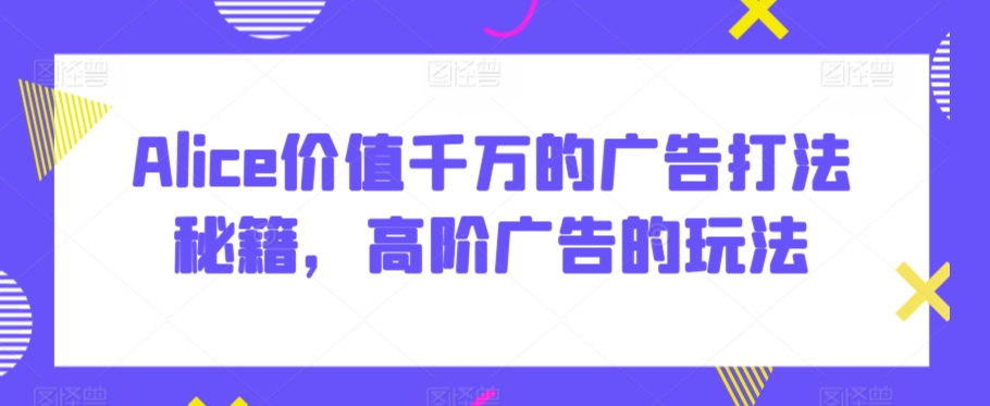 Alice价值千万的广告打法秘籍，高阶广告的玩法-小齐资源库