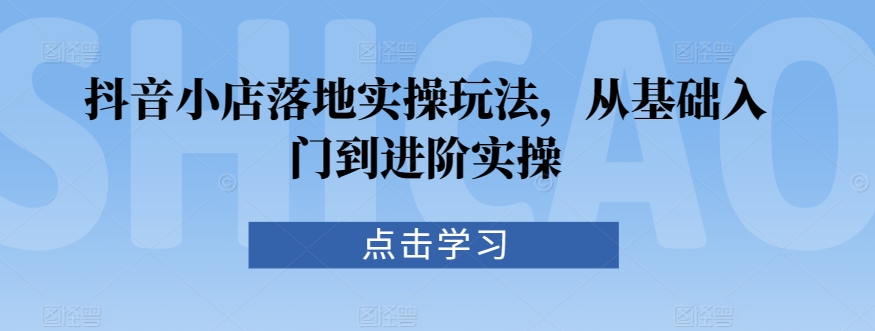 抖音小店落地实操玩法，从基础入门到进阶实操-小齐资源库