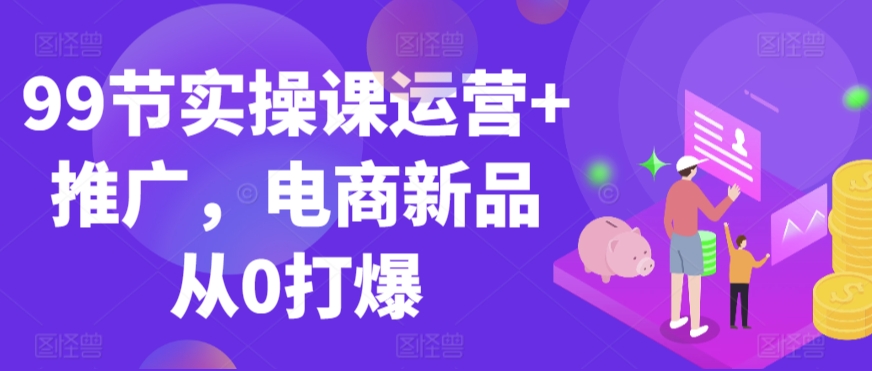 99节实操课运营+推广，电商新品从0打爆-小齐资源库