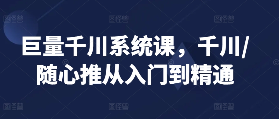 巨量千川系统课，千川/随心推从入门到精通-小齐资源库