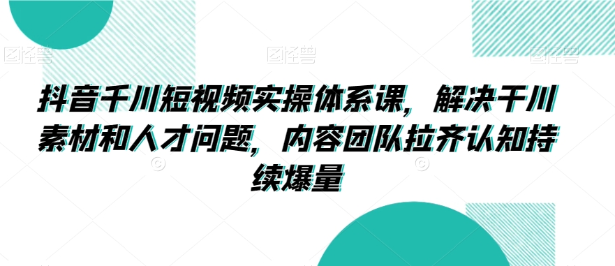 抖音千川短视频实操体系课，解决干川素材和人才问题，内容团队拉齐认知持续爆量-小齐资源库