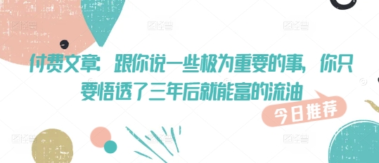 付费文章：跟你说一些极为重要的事，你只要悟透了 三年后 就能富的流油-小齐资源库