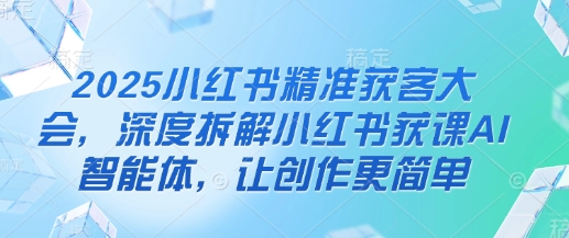 2025小红书精准获客大会，深度拆解小红书获课AI智能体，让创作更简单-小齐资源库